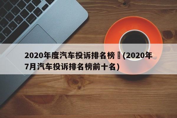 2020年度汽车投诉排名榜︰(2020年7月汽车投诉排名榜前十名)