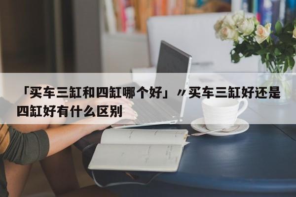 「买车三缸和四缸哪个好」〃买车三缸好还是四缸好有什么区别