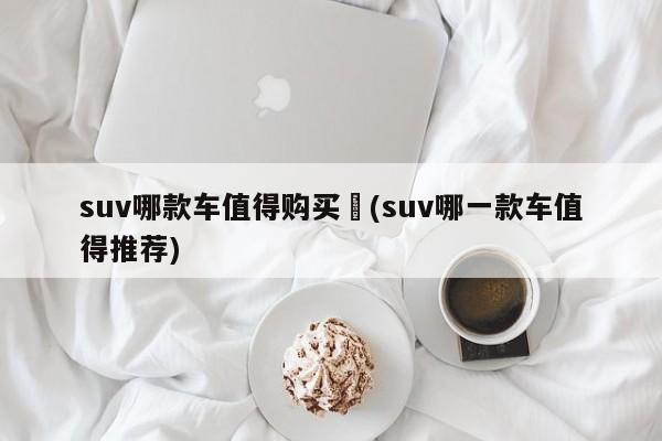 suv哪款车值得购买︰(suv哪一款车值得推荐)