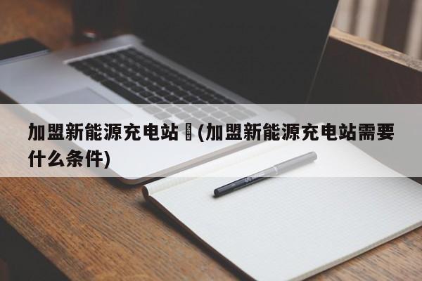 加盟新能源充电站︰(加盟新能源充电站需要什么条件)