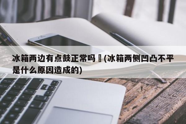 冰箱两边有点鼓正常吗︰(冰箱两侧凹凸不平是什么原因造成的)