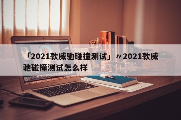 「2021款威驰碰撞测试」〃2021款威驰碰撞测试怎么样