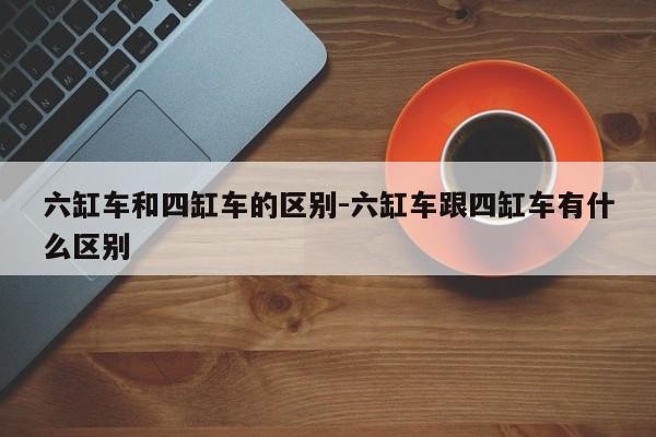 六缸车和四缸车的区别-六缸车跟四缸车有什么区别