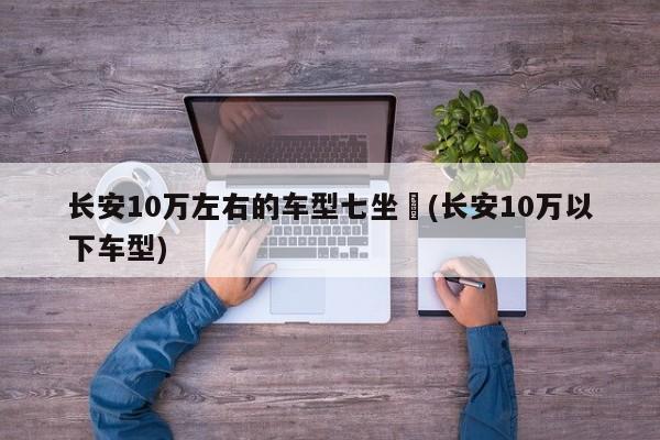 长安10万左右的车型七坐︰(长安10万以下车型)