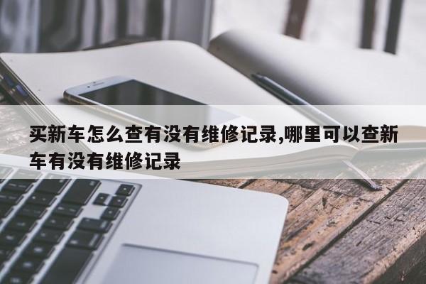 买新车怎么查有没有维修记录,哪里可以查新车有没有维修记录