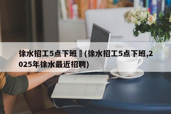 徐水招工5点下班︰(徐水招工5点下班,2025年徐水最近招聘)
