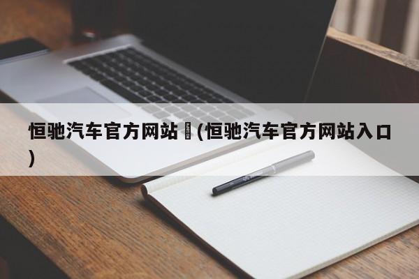 恒驰汽车官方网站︰(恒驰汽车官方网站入口)