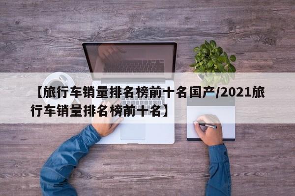 【旅行车销量排名榜前十名国产/2021旅行车销量排名榜前十名】